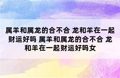 属羊和属龙的合不合 龙和羊在一起财运好吗 属羊和属龙的合不合 龙和羊在一起财运好吗女